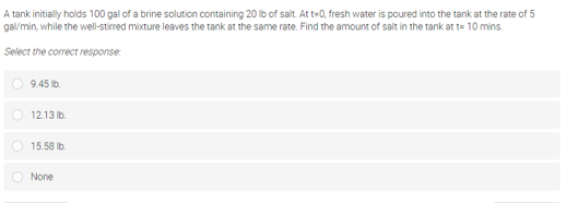 A tank initially holds 100 gal of a brine solution containing 20 Ib of salt. At t-0, fresh water is poured into the tank at the rate of 5
gal/min, while the well-stirred mixture leaves the tank at the same rate. Find the amount of salt in the tank at t= 10 mins.
Select the correct response
9.45 lb.
O 1213 Ib.
O 15.58 Ib.
None
