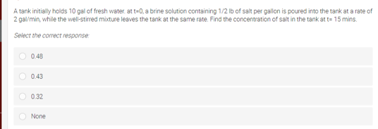 A tank initially holds 10 gal of fresh water. at t-0, a brine solution containing 1/2 Ib of salt per gallon is poured into the tank at a rate of
2 gal/min, while the well-stirred mixture leaves the tank at the same rate. Find the concentration of salt in the tank at t= 15 mins.
Select the correct response
O 0.48
0.43
O 0.32
O None
