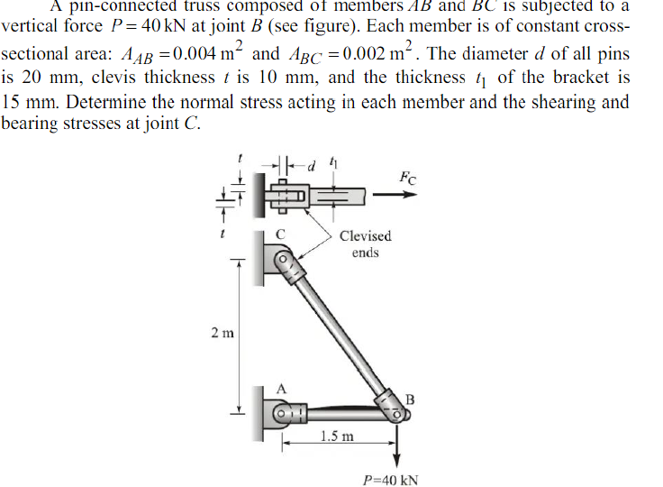 A pin-connected truss composed of members AB and BC is subjected to a
vertical force P= 40 kN at joint B (see figure). Each member is of constant cross-
sectional area: A AB =0.004 m and ABC = 0.002 m. The diameter d of all pins
is 20 mm, clevis thickness t is 10 mm, and the thickness t of the bracket is
15 mm. Determine the normal stress acting in each member and the shearing and
bearing stresses at joint C.
Fc
Clevised
ends
2 m
A
1.5 m
P=40 kN
