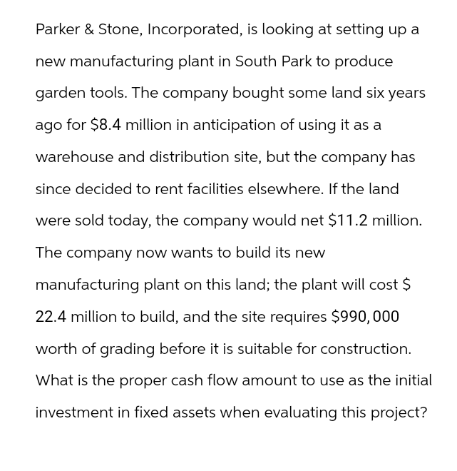 Parker & Stone, Incorporated, is looking at setting up a
new manufacturing plant in South Park to produce
garden tools. The company bought some land six years
ago for $8.4 million in anticipation of using it as a
warehouse and distribution site, but the company has
since decided to rent facilities elsewhere. If the land
were sold today, the company would net $11.2 million.
The company now wants to build its new
manufacturing plant on this land; the plant will cost $
22.4 million to build, and the site requires $990,000
worth of grading before it is suitable for construction.
What is the proper cash flow amount to use as the initial
investment in fixed assets when evaluating this project?