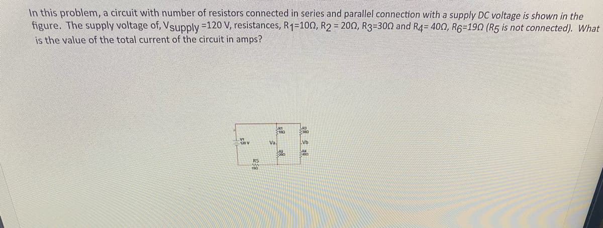 In this problem, a circuit with number of resistors connected in series and parallel connection with a supply DC voltage is shown in the
figure. The supply voltage of, Vsupply =120 V, resistances, R1=100Q, R2 = 200, R3=300 and R4= 400, R6=190 (R5 is not connected). What
is the value of the total current of the circuit in amps?
100
Va.
Vb
