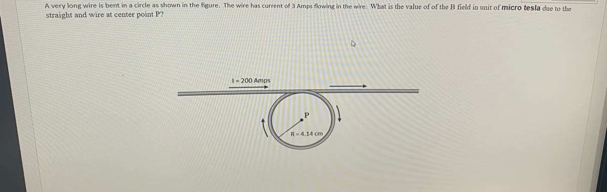A very long wire is bent in a circle as shown in the figure. The wire has current of 3 Amps flowing in the wire. What is the value of of the B field in unit of micro tesla due to the
straight and wire at center point P?
1 = 200 Amps
R= 4.14 cm
