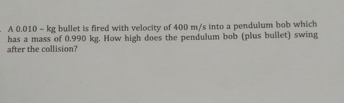 A 0.010 - kg bullet is fired with velocity of 400 m/s into a pendulum bob which
has a mass of 0.990 kg. How high does the pendulum bob (plus bullet) swing
after the collision?
