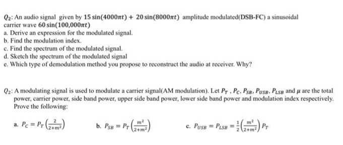 Q2: An audio signal given by 15 sin(4000rt) + 20 sin(8000nt) amplitude modulated(DSB-FC) a sinusoidal
carrier wave 60 sin(100,000nt)
a. Derive an expression for the modulated signal.
b. Find the modulation index.
c. Find the spectrum of the modulated signal.
d. Sketch the spectrum of the modulated signal
e. Which type of demodulation method you propose to reconstruct the audio at receiver. Why?
Qz: A modulating signal is used to modulate a carrier signal(AM modulation). Let Pr , Pe, PsB. PusB, Pise and u are the total
power, carrier power, side band power, upper side band power, lower side band power and modulation index respectively.
Prove the following:
a. Pc = Pr ()
c. Pusa = Pisa = ) Pr
b. Psa = Pr
%3!
\2+m²
(2+m2
2+m2)T
