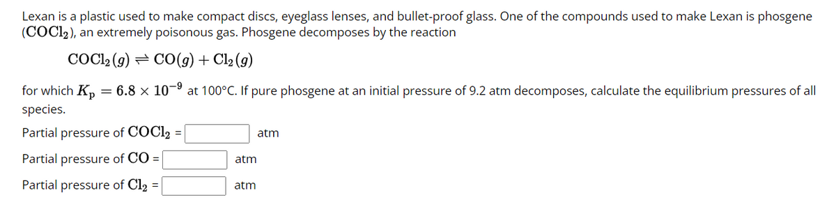 Lexan is a plastic used to make compact discs, eyeglass lenses, and bullet-proof glass. One of the compounds used to make Lexan is phosgene
(COCl2), an extremely poisonous gas. Phosgene decomposes by the reaction
COC12 (9) CO (g) + Cl₂ (g)
= 6.8 × 10-⁹ at 100°C. If pure phosgene at an initial pressure of 9.2 atm decomposes, calculate the equilibrium pressures of all
for which Kp
species.
Partial pressure of COC12
Partial pressure of CO =
Partial pressure of Cl2
=
=
atm
atm
atm