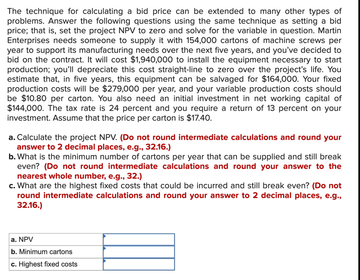 The technique for calculating a bid price can be extended to many other types of
problems. Answer the following questions using the same technique as setting a bid
price; that is, set the project NPV to zero and solve for the variable in question. Martin
Enterprises needs someone to supply it with 154,000 cartons of machine screws per
year to support its manufacturing needs over the next five years, and you've decided to
bid on the contract. It will cost $1,940,000 to install the equipment necessary to start
production; you'll depreciate this cost straight-line to zero over the project's life. You
estimate that, in five years, this equipment can be salvaged for $164,000. Your fixed
production costs will be $279,000 per year, and your variable production costs should
be $10.80 per carton. You also need an initial investment in net working capital of
$144,000. The tax rate is 24 percent and you require a return of 13 percent on your
investment. Assume that the price per carton is $17.40.
a. Calculate the project NPV. (Do not round intermediate calculations and round your
answer to 2 decimal places, e.g., 32.16.)
b. What is the minimum number of cartons per year that can be supplied and still break
even? (Do not round intermediate calculations and round your answer to the
nearest whole number, e.g., 32.)
c. What are the highest fixed costs that could be incurred and still break even? (Do not
round intermediate calculations and round your answer to 2 decimal places, e.g.,
32.16.)
a. NPV
b. Minimum cartons
c. Highest fixed costs
