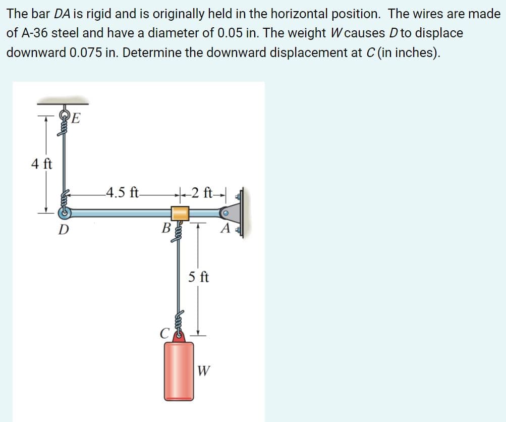 The bar DA is rigid and is originally held in the horizontal position. The wires are made
of A-36 steel and have a diameter of 0.05 in. The weight W causes D to displace
downward 0.075 in. Determine the downward displacement at C (in inches).
4 ft
4.5 ft-
+-2 ft-
В
A
5 ft
W
