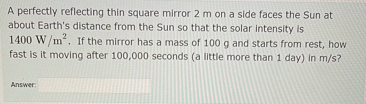 A perfectly reflecting thin square mirror 2 m on a side faces the Sun at
about Earth's distance from the Sun so that the solar intensity is
1400 W/m². If the mirror has a mass of 100 g and starts from rest, how
fast is it moving after 100,000 seconds (a little more than 1 day) in m/s?
Answer:
