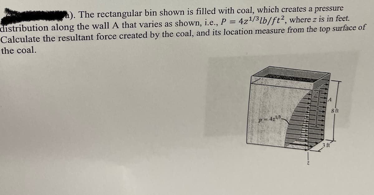 à). The rectangular bin shown is filled with coal, which creates a pressure
distribution along the wall A that varies as shown, i.e., P = 4z/3lb/ft², where z is in feet.
Calculate the resultant force created by the coal, and its location measure from the top surface of
the coal.
8 (t
P = 4;\3
