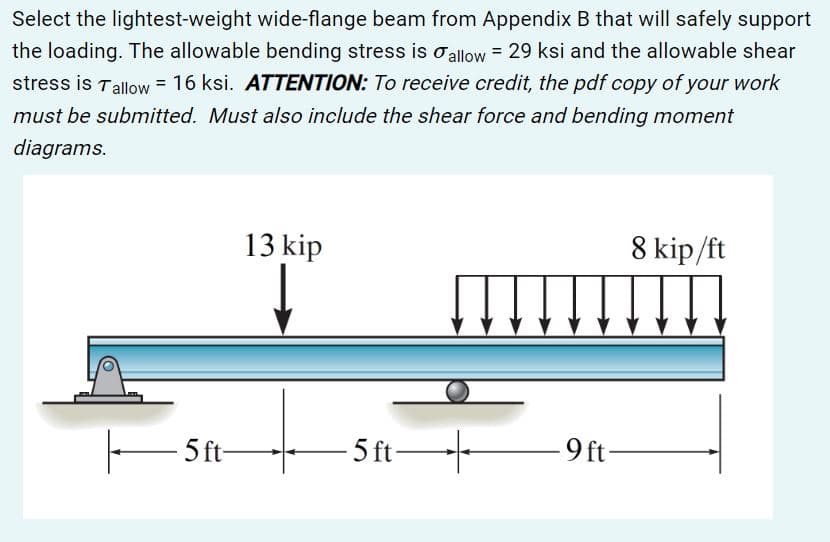 Select the lightest-weight wide-flange beam from Appendix B that will safely support
the loading. The allowable bending stress is allow = 29 ksi and the allowable shear
stress is Tallow = 16 ksi. ATTENTION: To receive credit, the pdf copy of your work
must be submitted. Must also include the shear force and bending moment
diagrams.
13 kip
8 kip/ft
5 ft-
5 ft-
9 ft
