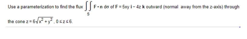 Use a parameterization to find the flux |F.n do of F= 5xy i- 4z k outward (normal away from the z-axis) through
the cone z = 6/x +y, 0szs6.
