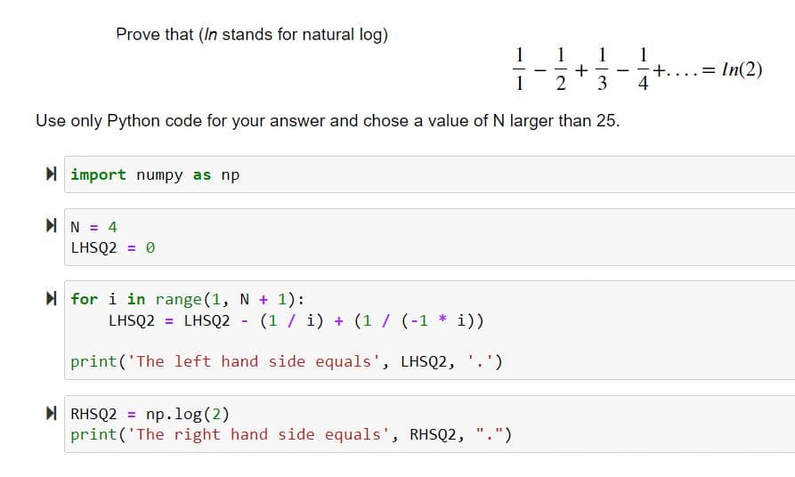 Prove that (In stands for natural log)
1 1 1
-
+
1
2 3
Use only Python code for your answer and chose a value of N larger than 25.
►
import numpy as np
N = 4
LHSQ2 = 0
for i in range(1, N + 1):
LHSQ2 = LHSQ2 - (1 / i) + (1 / (-1* i))
print('The left hand side equals', LHSQ2, '.')
RHSQ2 = np.log(2)
print('The right hand side equals', RHSQ2, ".")
-
-
+.
=
In(2)