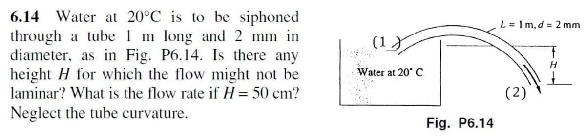 6.14 Water at 20°C is to be siphoned
through a tube 1 m long and 2 mm in
diameter, as in Fig. P6.14. Is there any
height H for which the flow might not be
laminar? What is the flow rate if H = 50 cm?
Neglect the tube curvature.
(1)
Water at 20° C
Fig. P6.14
L=1m, d = 2 mm
(2)
H