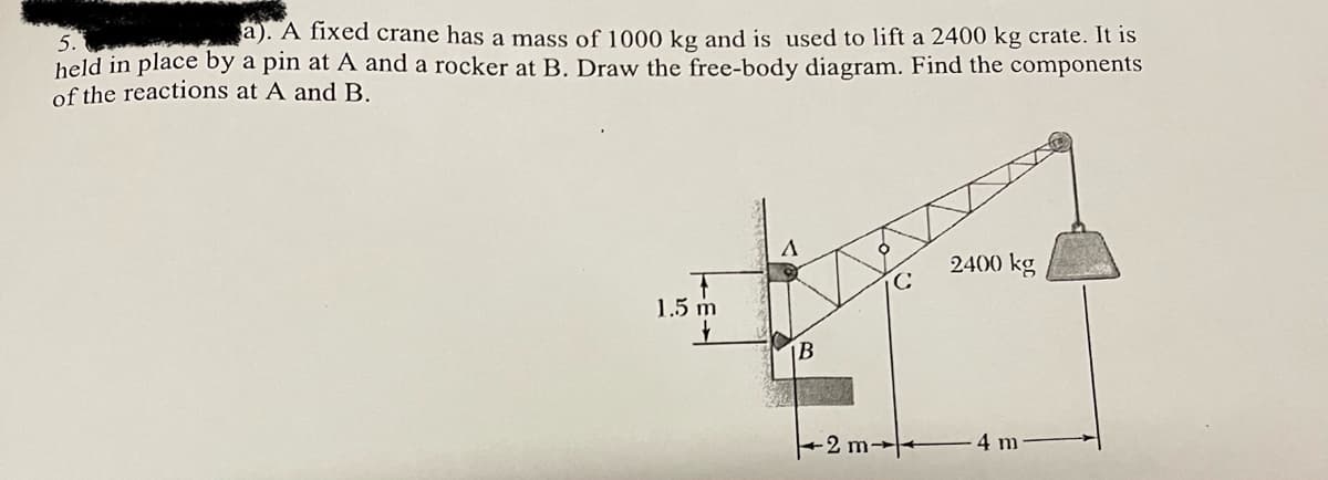 a). A fixed crane has a mass of 1000 kg and is used to lift a 2400 kg crate. It is
held in place by a pin at A and a rocker at B. Draw the free-body diagram. Find the components
of the reactions at A andB.
2400 kg
1.5 m
B
2m-
4 m

