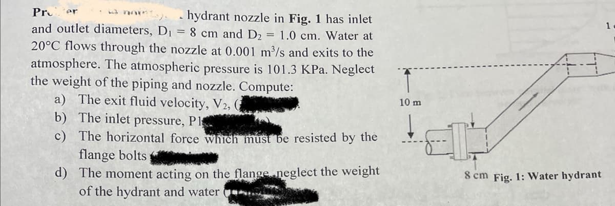 Pro er
hydrant nozzle in Fig. 1 has inlet
and outlet diameters, D₁ = 8 cm and D₂ 1.0 cm. Water at
20°C flows through the nozzle at 0.001 m³/s and exits to the
atmosphere. The atmospheric pressure is 101.3 KPa. Neglect
the weight of the piping and nozzle. Compute:
a) The exit fluid velocity, V2, (
b)
The inlet pressure, Pl
c)
The horizontal force which must be resisted by the
=
flange bolts S
d) The moment acting on the flange neglect the weight
of the hydrant and water
10 m
8 cm Fig. 1: Water hydrant
1