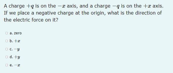 A charge +q is on the -x axis, and a charge -q is on the +x axis.
If we place a negative charge at the origin, what is the direction of
the electric force on it?
D a. zero
o b. +æ
O C. -Y
o d. +y
D e. -x
