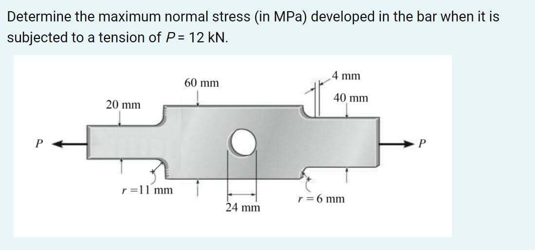 Determine the maximum normal stress (in MPa) developed in the bar when it is
subjected to a tension of P= 12 kN.
4 mm
60 mm
40 mm
20 mm
P
r =11 mm
r = 6 mm
24 mm
