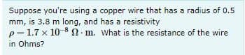 Suppose you're using a copper wire that has a radius of 0.5
mm, is 3.8 m long, and has a resistivity
p=1.7 x 10 8 N- m. What is the resistance of the wire
in Ohms?
