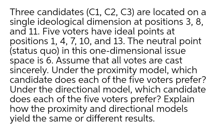 Three candidates (C1, C2, C3) are located on a
single ideological dimension at positions 3, 8,
and 11. Five voters have ideal points at
positions 1, 4, 7, 10, and 13. The neutral point
(status quo) in this one-dimensional issue
space is 6. Assume that all votes are cast
sincerely. Under the proximity model, which
candidate does each of the five voters prefer?
Under the directional model, which candidate
does each of the five voters prefer? Explain
how the proximity and directional models
yield the same or different results.
