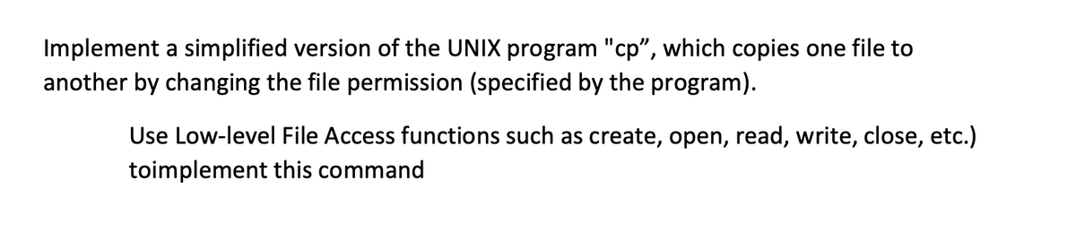 Implement a simplified version of the UNIX program "cp", which copies one file to
another by changing the file permission (specified by the program).
Use Low-level File Access functions such as create, open, read, write, close, etc.)
toimplement this command

