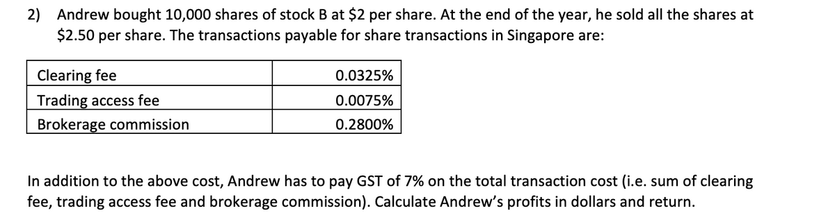 2) Andrew bought 10,000 shares of stock B at $2 per share. At the end of the year, he sold all the shares at
$2.50 per share. The transactions payable for share transactions in Singapore are:
Clearing fee
Trading access fee
Brokerage commission
0.0325%
0.0075%
0.2800%
In addition to the above cost, Andrew has to pay GST of 7% on the total transaction cost (i.e. sum of clearing
fee, trading access fee and brokerage commission). Calculate Andrew's profits in dollars and return.