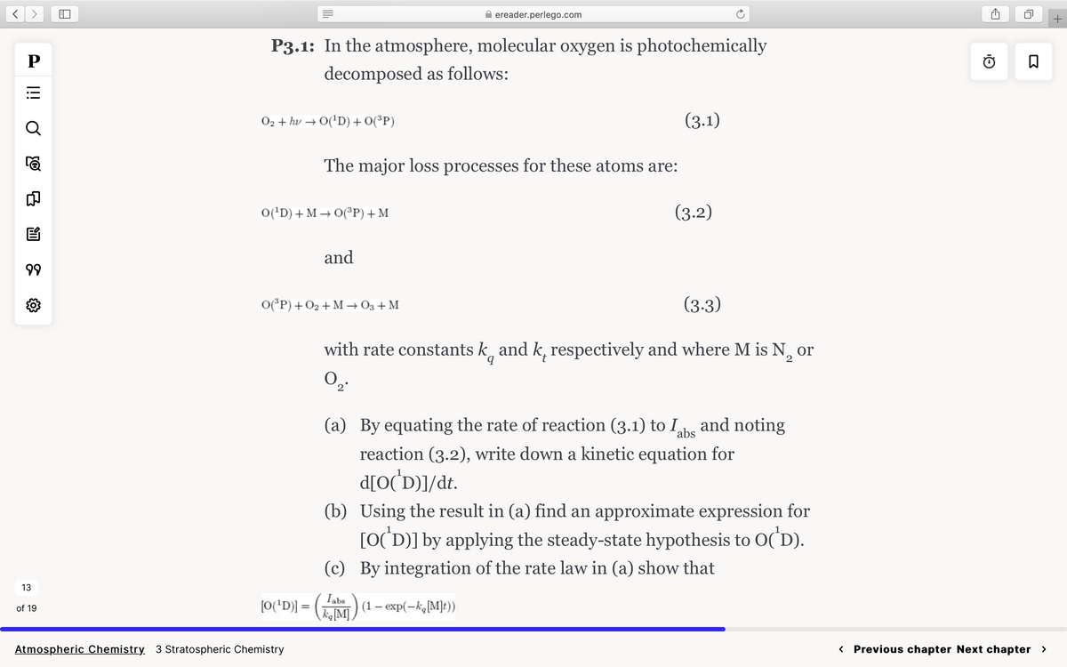 P
O iil
Q
☎
8
E
99
{0}
13
of 19
P3.1: In the atmosphere, molecular oxygen is photochemically
decomposed as follows:
O2+ hv→ O(¹D) + O(³P)
O(¹D) + MO(³P) + M
[O(¹D)] =
The major loss processes for these atoms are:
Atmospheric Chemistry 3 Stratospheric Chemistry
and
O(³P) + O₂ + M→ 03 + M
ereader.perlego.com
(3.1)
(3.3)
2
with rate constants kand k, respectively and where M is N₂ or
0₂.
Tabs
ka [M]) (1 - exp(-kg[M]t))
(3.2)
(a) By equating the rate of reaction (3.1) to I and noting
abs
reaction (3.2), write down a kinetic equation for
d[O('D)]/dt.
(b) Using the result in (a) find an approximate expression for
[O(D)] by applying the steady-state hypothesis to O(D).
(c) By integration of the rate law in (a) show that
Q₁
ធ
< Previous chapter Next chapter >