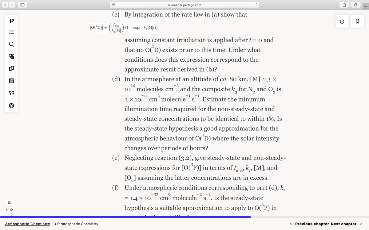 P
O iil
Q
මා
8
E
99
{0}
13
of 19
[O(¹D)] =
Atmospheric Chemistry 3 Stratospheric Chemistry
||||
ereader.perlego.com
(c) By integration of the rate law in (a) show that
Tabs
ka [M]
(1 exp(-ka [M]t))
assuming constant irradiation is applied after t = 0 and
that no O(¹D) exists prior to this time. Under what
conditions does this expression correspond to the
approximate result derived in (b)?
(d) In the atmosphere at an altitude of ca. 80 km, [M] ≈ 3 ×
-3
14
10 molecules cm and the composite k for N₂ and O₂ is
2
3
-1 -1
3 x 10 cm molecule S . Estimate the minimum
illumination time required for the non-steady-state and
steady-state concentrations to be identical to within 1%. Is
the steady-state hypothesis a good approximation for the
atmospheric behaviour of O(D) where the solar intensity
changes over periods of hours?
(e) Neglecting reaction (3.2), give steady-state and non-steady-
state expressions for [O(P)] in terms of I
Labs, k₁, [M], and
[0₂] assuming the latter concentrations are in excess.
(f) Under atmospheric conditions corresponding to part (d), k,
-33 6
-2 -1
≈ 1.4 x 10 cm molecule s. Is the steady-state
hypothesis a suitable approximation to apply to O(³P) in
-11
15
Q₁
ធ
< Previous chapter Next chapter >