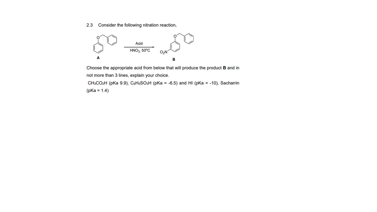 2.3
Consider the following nitration reaction,
Acid
HNO3 50°C
O,N
A
Choose the appropriate acid from below that will produce the product B and in
not more than 3 lines, explain your choice.
CH3CO2H (pka 9.9), C6H5SO3H (pKa = -6.5) and HI (pka = -10), Sacharrin
(рКa %3D 1.4)
