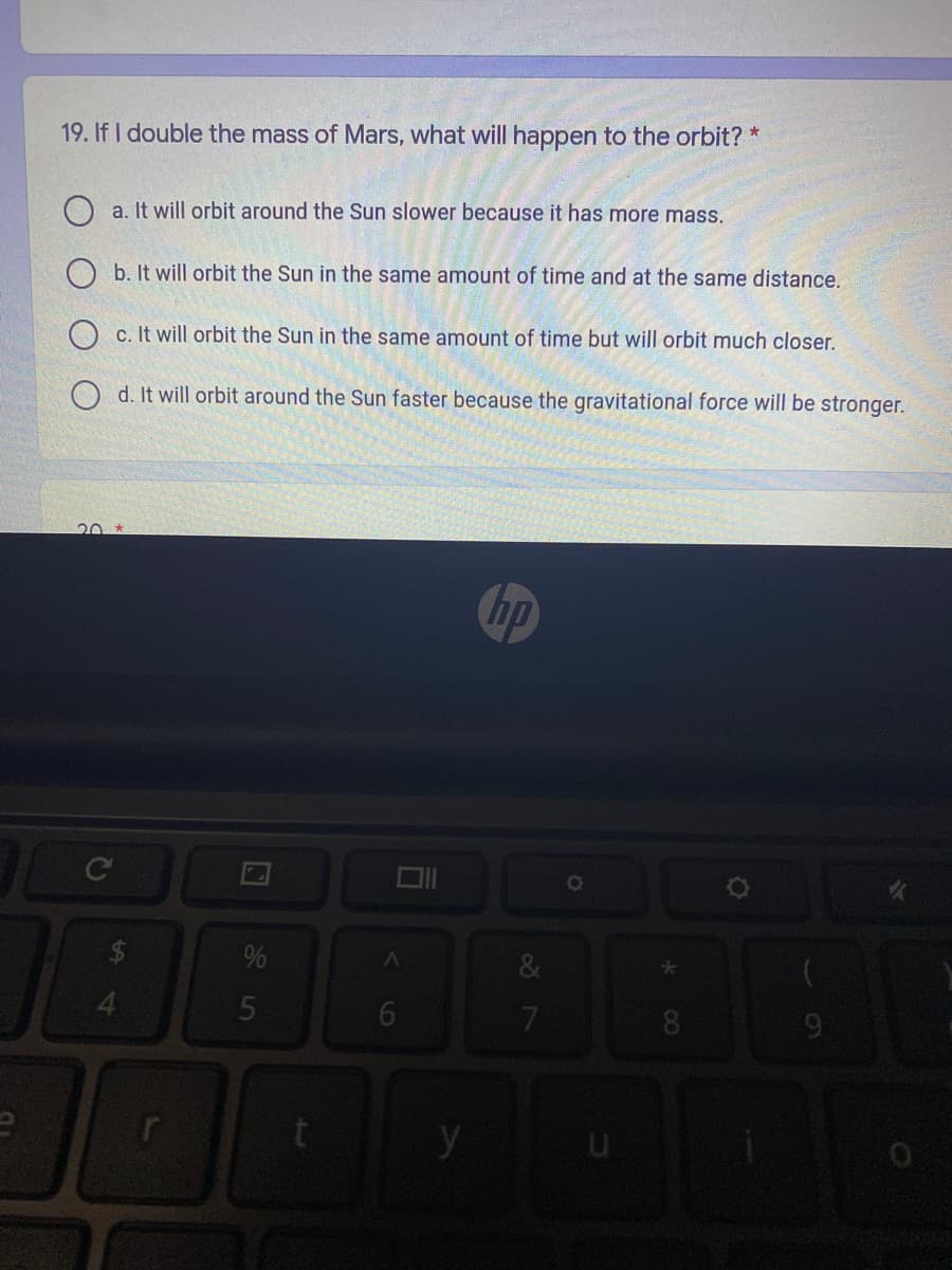 19. If I double the mass of Mars, what will happen to the orbit? *
a. It will orbit around the Sun slower because it has more mass.
O b. It will orbit the Sun in the same amount of time and at the same distance.
O c. It will orbit the Sun in the same amount of time but will orbit much closer.
O d. It will orbit around the Sun faster because the gravitational force will be stronger.
20 *
hp
%
4.
y
6
