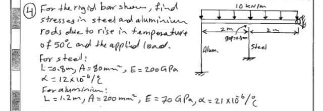 4 For the rigid bar show, find
stresses in steel and aluminium.
rods due to rise in temperature.
of 50°c and the applied load.
for steel:
1=0.8m, A=80m²", E = 200 G Pa
L=12x100/
Alum
10 kN/m
gop=0-3mm
Steel
For aluminium!
L = 1.2m, A= 200 mm ²", E = 70 G Pa, α = 21 X 106/C