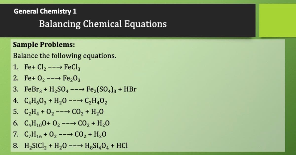 General Chemistry 1
Balancing Chemical Equations
Sample Problems:
Balance the following equations.
1. Fe+ Cl2 ---→ FeCl3
2. Fe+ 02
Fe203
--→
3. FeBr3 + H2S04 --→ Fe2(SO4)3 + HBr
4. C,H,03 + H20 --→ C,H402
5. C2H4 + 02 --→ CO2 + H20
→ CO2 + H20
7. C,H16 + 02 --→ CO2 + H20
6. C,H1,0+ 02
---
8. H2SiCl2 + H20 --→ H3S¡404 + HCl

