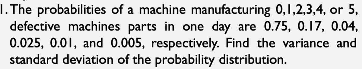 I. The probabilities of a machine manufacturing 0,1,2,3,4, or 5,
defective machines parts in one day are 0.75, 0.17, 0.04,
0.025, 0.01, and 0.005, respectively. Find the variance and
standard deviation of the probability distribution.
