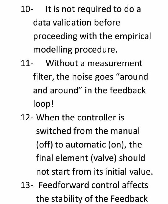 10-
It is not required to do a
data validation before
proceeding with the empirical
modelling procedure.
11-
Without a measurement
filter, the noise goes "around
and around" in the feedback
loop!
12- When the controller is
switched from the manual
(off) to automatic (on), the
final element (valve) should
not start from its initial value.
13- Feedforward control affects
the stability of the Feedback
