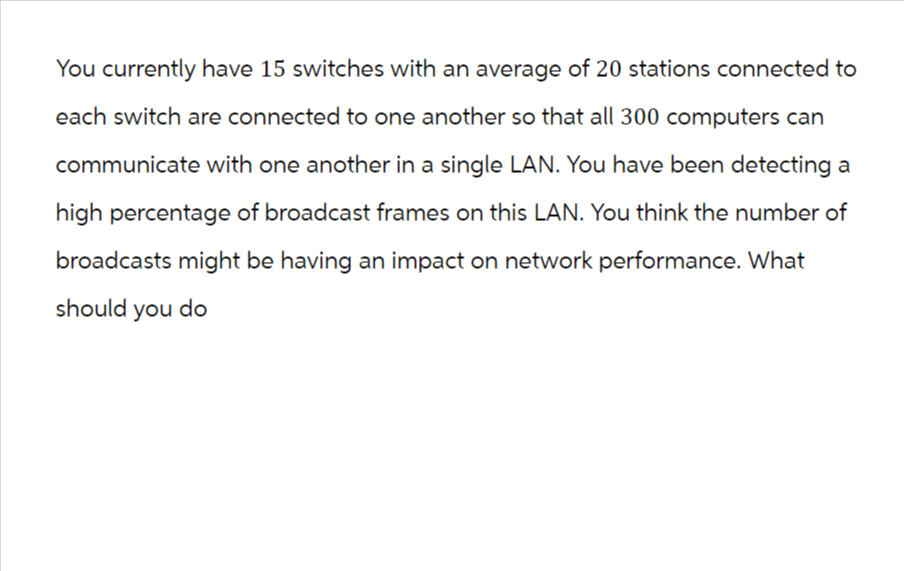 You currently have 15 switches with an average of 20 stations connected to
each switch are connected to one another so that all 300 computers can
communicate with one another in a single LAN. You have been detecting a
high percentage of broadcast frames on this LAN. You think the number of
broadcasts might be having an impact on network performance. What
should you do