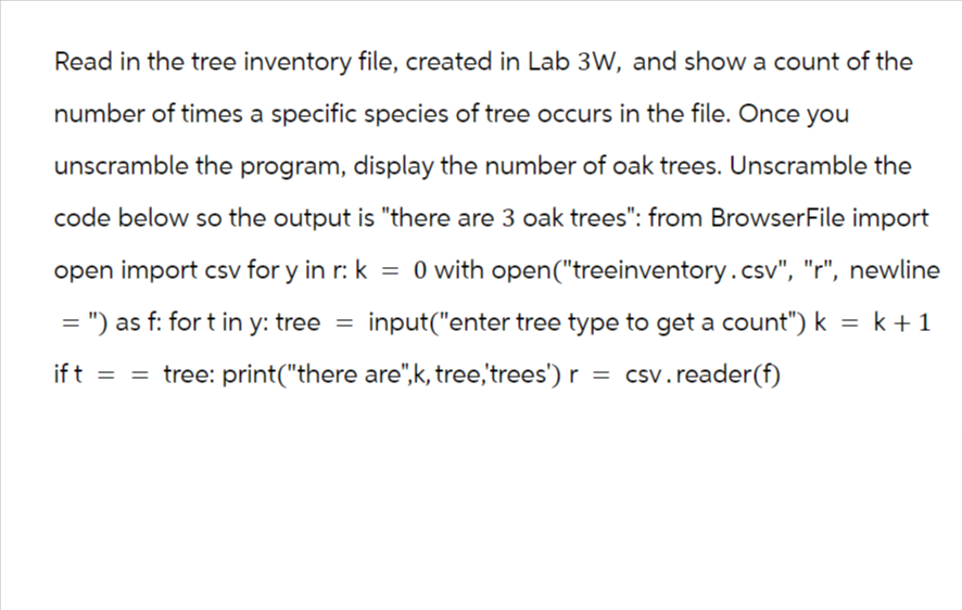 Read in the tree inventory file, created in Lab 3W, and show a count of the
number of times a specific species of tree occurs in the file. Once you
unscramble the program, display the number of oak trees. Unscramble the
code below so the output is "there are 3 oak trees": from BrowserFile import
open import csv for y in r: k = 0 with open("treeinventory.csv", "r", newline
= ") as f: fort in y: tree = input("enter tree type to get a count") k = k + 1
if t = = tree: print("there are",k, tree,'trees') r = csv. reader (f)
