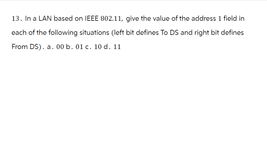 13. In a LAN based on IEEE 802.11, give the value of the address 1 field in
each of the following situations (left bit defines To DS and right bit defines
From DS). a. 00 b. 01 c. 10 d. 11