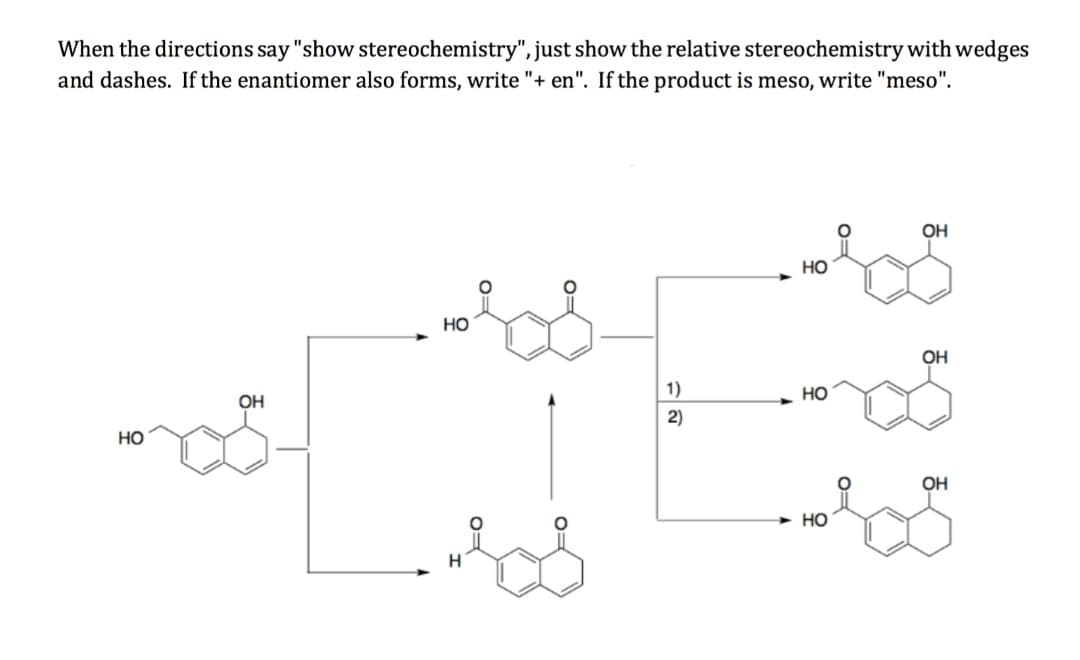 When the directions say "show stereochemistry", just show the relative stereochemistry with wedges
and dashes. If the enantiomer also forms, write "+ en". If the product is meso, write "meso".
OH
Но
но
OH
1)
но
OH
2)
Но
OH
Но
H
0=
