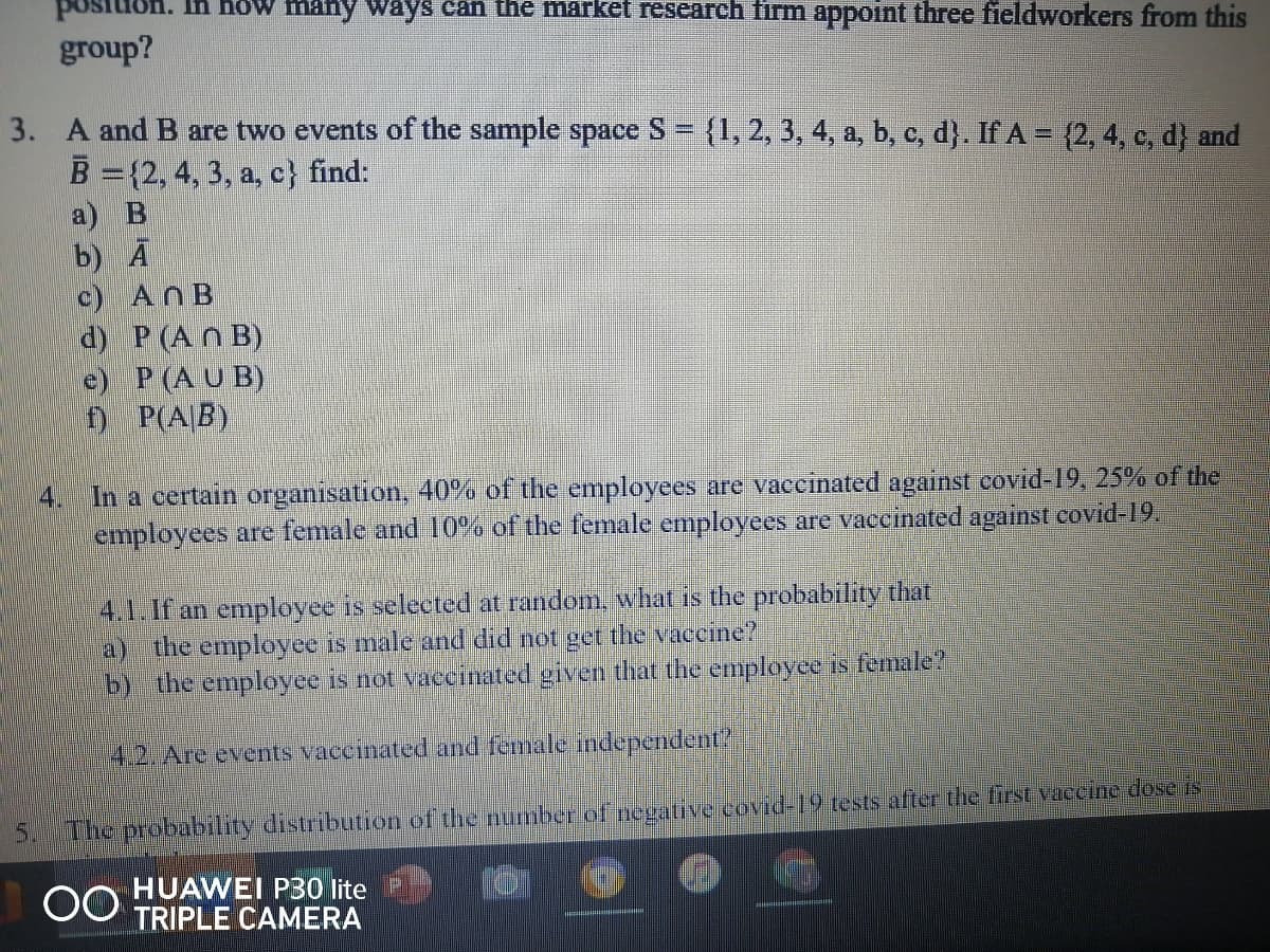 In how many ways can ihe market research firm appoint three fieldworkers from this
group?
3. A and B are two events of the sample space S = {1, 2, 3, 4, a, b, c, d}. If A = {2, 4, c, d} and
B ={2, 4, 3, a, c} find:
a) В
b) А
c) ANB
d) P(An B)
e) P (A U B)
f) P(A|B)
4. In a certain organisation, 40% of the employees are vaceinated against covid-19, 25% of the
employees are female and 10% of the female employees are vaceinated against covid-19.
4.1.If an employee is selected at random, what is the probability that
a) the employee is male and did not get the vaccine?
b) the employee is not vaccinated given that the employee is female?
4.2. Are events vaccinated and female independent?
5.The probability distribution of thenumber of negativercovid-19 tests after the first vaecine dose is
00
HUAWEI P30 lite
TRIPLE CAMERA
