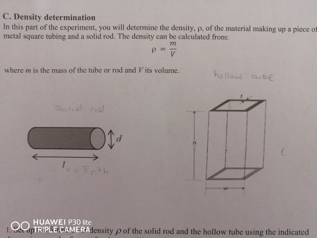 C. Density determination
In this part of the experiment, you will determine the density, p, of the material making up a piece of
metal square tubing and a solid rod. The density can be calculated from:
m
P =
where m is the mass of the tube or rod and V its volume.
hollow Eube
Solid rod
HUAWEI P30 lite
1. Ce apTRIPLE CAMERAdensity p of the solid rod and the hollow tube using the indicated
