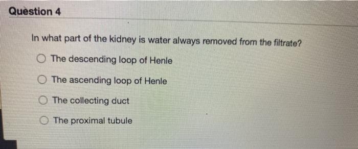 Question 4
In what part of the kidney is water always removed from the filtrate?
O The descending loop of Henle
O The ascending loop of Henle
O The collecting duct
O The proximal tubule
