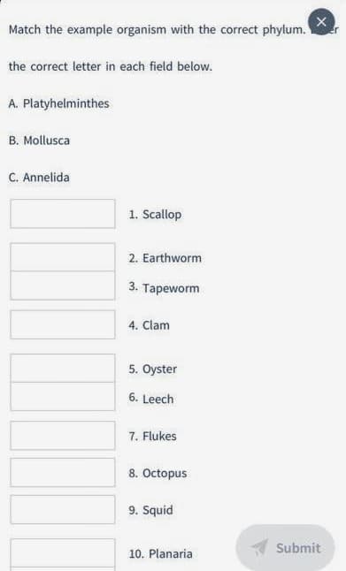 Match the example organism with the correct phylum.
the correct letter in each field below.
A. Platyhelminthes
B. Mollusca
C. Annelida
1. Scallop
2. Earthworm
3. Tapeworm
4. Clam
5. Oyster
6. Leech
7. Flukes
8. Octopus
9. Squid
Submit
10. Planaria
