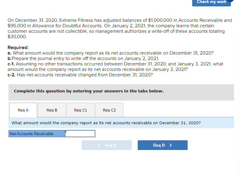 On December 31, 2020, Extreme Fitness has adjusted balances of $1,000,000 in Accounts Receivable and
$95,000 in Allowance for Doubtful Accounts. On January 2, 2021, the company learns that certain
customer accounts are not collectible, so management authorizes a write-off of these accounts totaling
$30,000.
Required:
a. What amount would the company report as its net accounts receivable on December 31, 2020?
b.Prepare the journal entry to write off the accounts on January 2, 2021.
c-1. Assuming no other transactions occurred between December 31, 2020, and January 3, 2021, what
amount would the company report as its net accounts receivable on January 3, 2021?
c-2. Has net accounts receivable changed from December 31, 2020?
Complete this question by entering your answers in the tabs below.
Req A
Req B
Req C1
Check my work
Req C2
What amount would the company report as its net accounts receivable on December 31, 2020?
Net Accounts Receivable
< Req A
Req B >