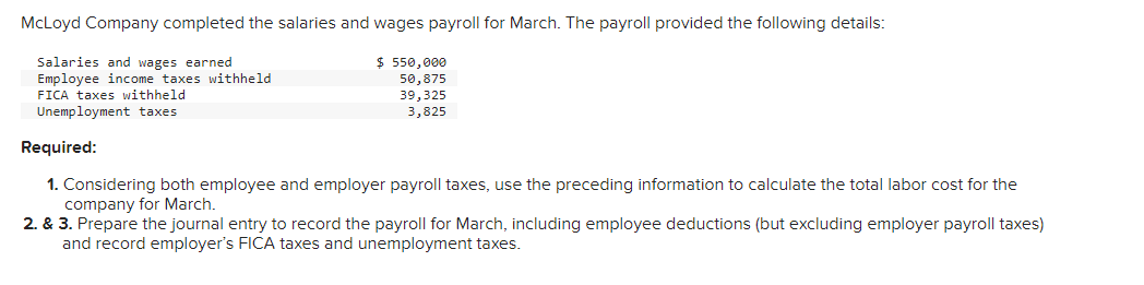 McLoyd Company completed the salaries and wages payroll for March. The payroll provided the following details:
Salaries and wages earned
Employee income taxes withheld
FICA taxes withheld
Unemployment taxes
$ 550,000
50,875
39,325
3,825
Required:
1. Considering both employee and employer payroll taxes, use the preceding information to calculate the total labor cost for the
company for March.
2. & 3. Prepare the journal entry to record the payroll for March, including employee deductions (but excluding employer payroll taxes)
and record employer's FICA taxes and unemployment taxes.