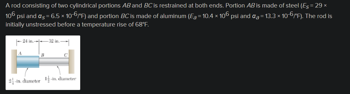 A rod consisting of two cylindrical portions AB and BC is restrained at both ends. Portion AB is made of steel (Es = 29 ×
106 psi and as = 6.5 × 10-6/°F) and portion BC is made of aluminum (Ea = 10.4 × 106 psi and ďa = 13.3 × 10-6/°F). The rod is
initially unstressed before a temperature rise of 68°F.
-24 in.
32 in.
C
2-in. diameter 1-in. diameter