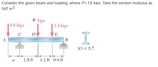 Consider the given beam and loading, where P= 1.6 kips. Take the section modulus as
1.67 in 3.
A
0.8 kips
C
a
P kips
D
1.5 ft
1.2 kips
E
1.2 ft 0.9 ft
B
I
S3 X 5.7