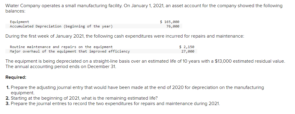 Wiater Company operates a small manufacturing facility. On January 1, 2021, an asset account for the company showed the following
balances:
Equipment
Accumulated Depreciation (beginning of the year)
$ 165,000
76,000
During the first week of January 2021, the following cash expenditures were incurred for repairs and maintenance:
Routine maintenance and repairs on the equipment
Major overhaul of the equipment that improved efficiency
$ 2,150
27,000
The equipment is being depreciated on a straight-line basis over an estimated life of 10 years with a $13,000 estimated residual value.
The annual accounting period ends on December 31.
Required:
1. Prepare the adjusting journal entry that would have been made at the end of 2020 for depreciation on the manufacturing
equipment.
2. Starting at the beginning of 2021, what is the remaining estimated life?
3. Prepare the journal entries to record the two expenditures for repairs and maintenance during 2021.