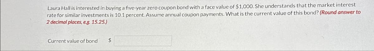 Laura Hall is interested in buying a five-year zero coupon bond with a face value of $1,000. She understands that the market interest
rate for similar investments is 10.1 percent. Assume annual coupon payments. What is the current value of this bond? (Round answer to
2 decimal places, e.g. 15.25.)
Current value of bond $
