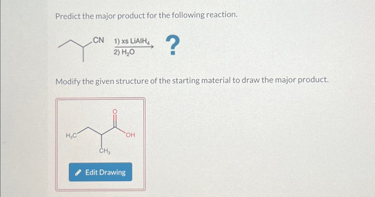 Predict the major product for the following reaction.
CN
1) xs LiAlH4
2) H₂O
?
Modify the given structure of the starting material to draw the major product.
H3C
CH3
Edit Drawing
OH
