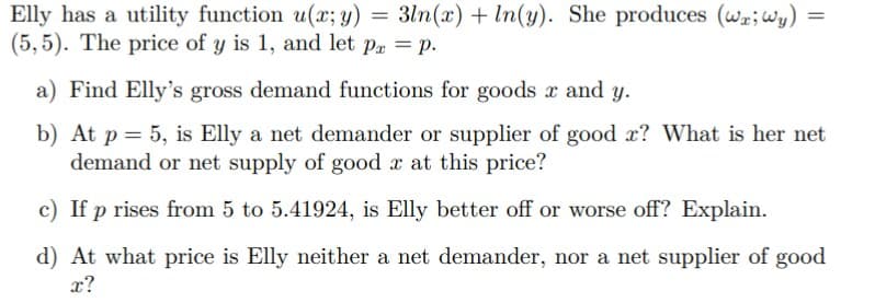 3ln(x) + In(y). She produces (wr;Wy) =
Elly has a utility function u(x; y) =
(5,5). The price of y is 1, and let p. = p.
a) Find Elly's gross demand functions for goods x and y.
b) At p = 5, is Elly a net demander or supplier of good x? What is her net
demand or net supply of good x at this price?
c) If p rises from 5 to 5.41924, is Elly better off or worse off? Explain.
d) At what price is Elly neither a net demander, nor a net supplier of good
x?
