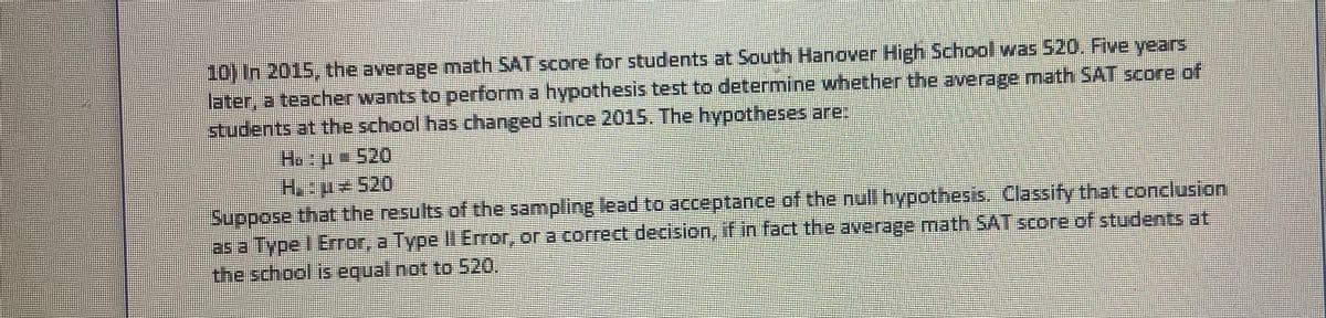 10) In 2015, the average math SAT score for students at South Hanover High School was 520. Five years
later, a teacher wants to perform a hypothesis test to determine whether the average math SAT score of
students at the school has changed since 2015. The hypotheses are:
H, +520
Suppose that the results of the sampling lead to acceptance of the null hypothesis. Classify that conclusion
as a Type I Error, a Type I Error, or a correct decision, if in fact the average math SAT score of students at
the school is equal not to 520
